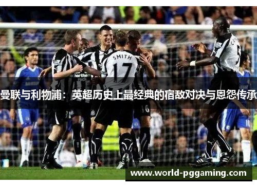 曼联与利物浦:英超历史上最经典的宿敌对决与恩怨传承 曼联与利物浦:英超历史上最经典的宿敌对决与恩怨传承